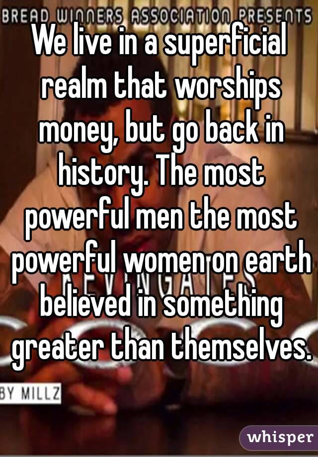 We live in a superficial realm that worships money, but go back in history. The most powerful men the most powerful women on earth believed in something greater than themselves. 
