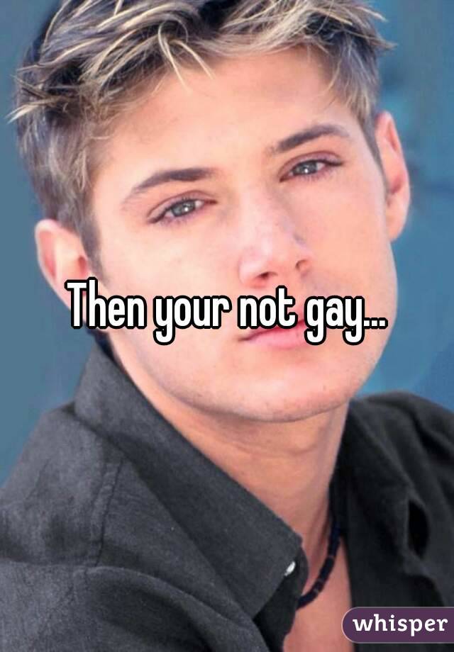 Then your not gay...