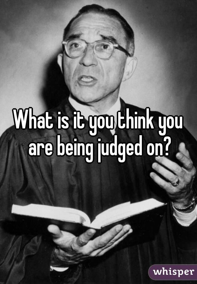 What is it you think you are being judged on?