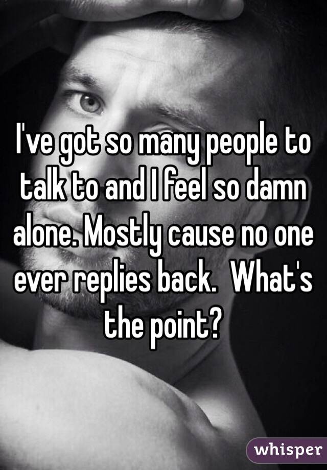 I've got so many people to talk to and I feel so damn alone. Mostly cause no one ever replies back.  What's the point?