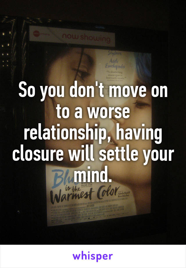 So you don't move on to a worse relationship, having closure will settle your mind.