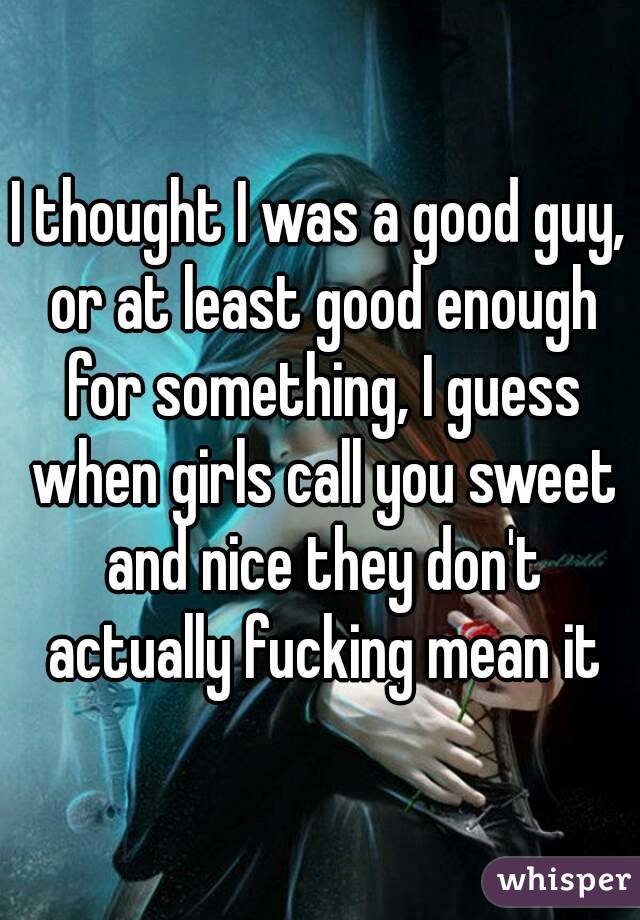 I thought I was a good guy, or at least good enough for something, I guess when girls call you sweet and nice they don't actually fucking mean it
