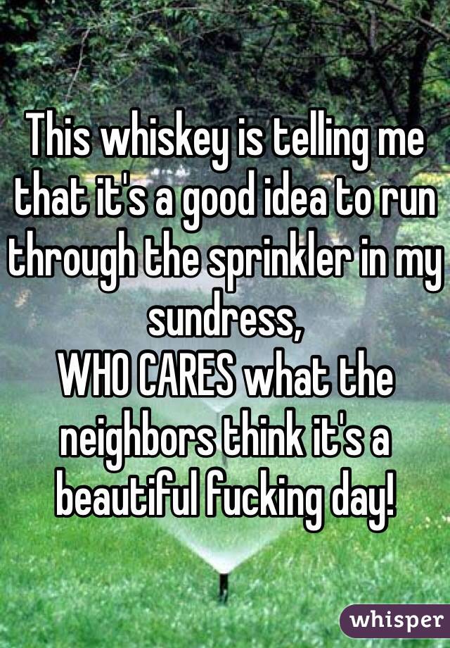 This whiskey is telling me that it's a good idea to run through the sprinkler in my sundress, 
WHO CARES what the neighbors think it's a beautiful fucking day!