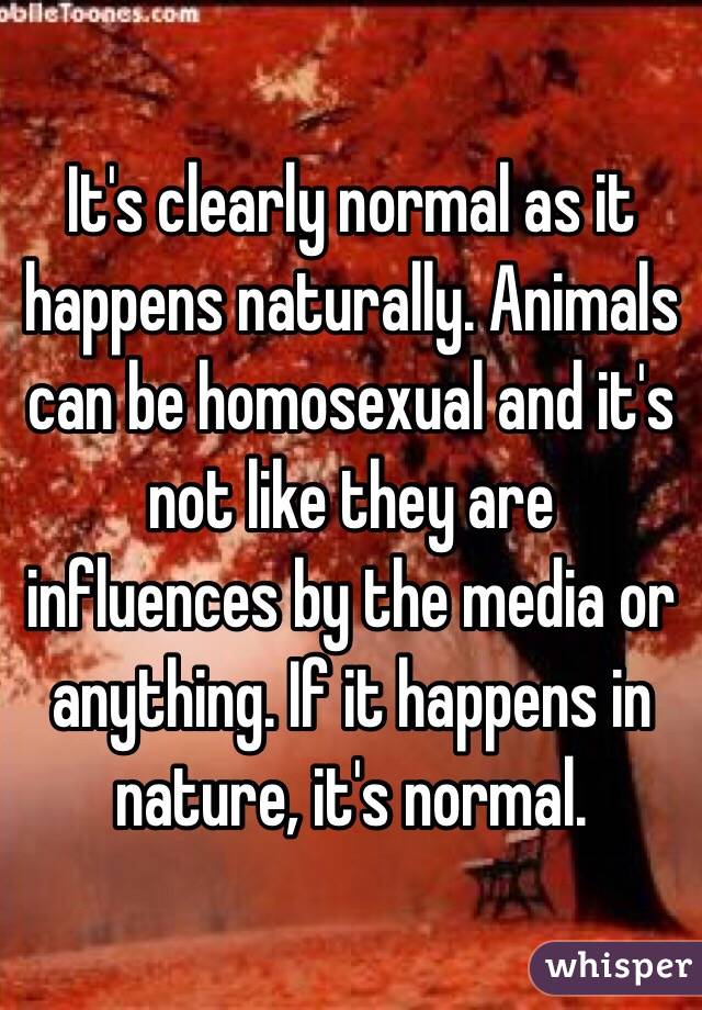 It's clearly normal as it happens naturally. Animals can be homosexual and it's not like they are influences by the media or anything. If it happens in nature, it's normal. 