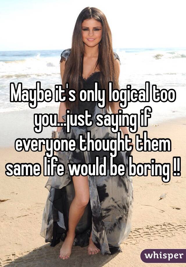 Maybe it's only logical too you...just saying if everyone thought them same life would be boring !!