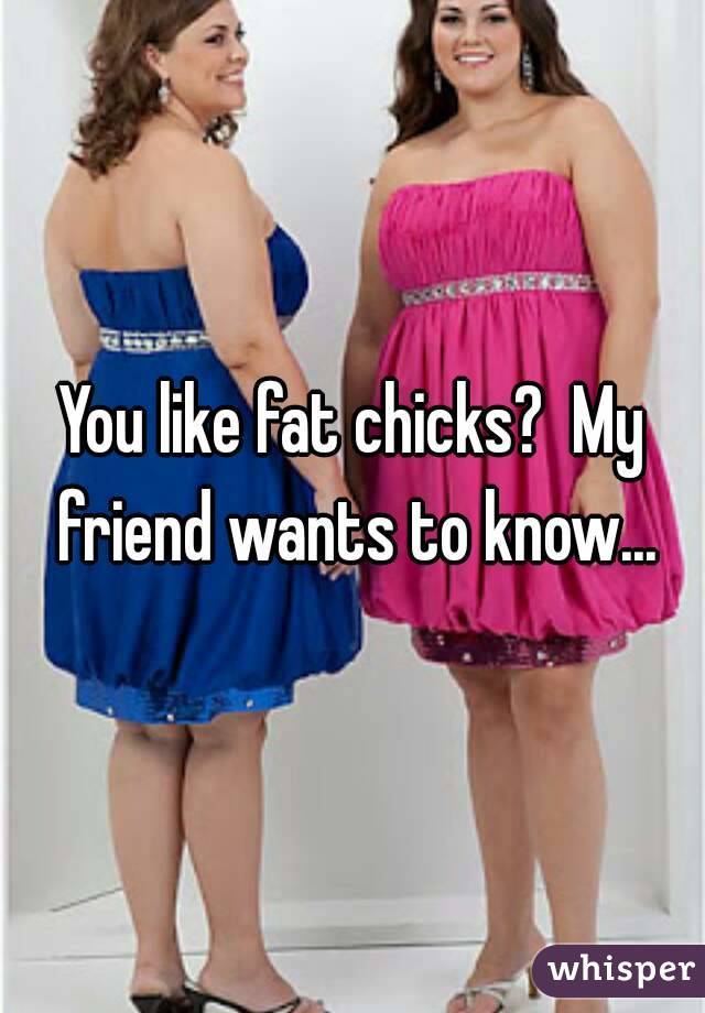 You like fat chicks?  My friend wants to know...