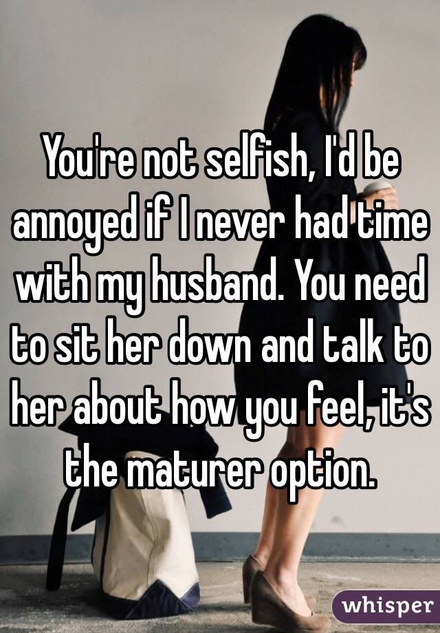 You're not selfish, I'd be annoyed if I never had time with my husband. You need to sit her down and talk to her about how you feel, it's the maturer option.