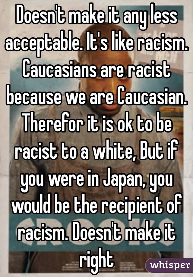Doesn't make it any less acceptable. It's like racism. Caucasians are racist because we are Caucasian. Therefor it is ok to be racist to a white, But if you were in Japan, you would be the recipient of racism. Doesn't make it right 