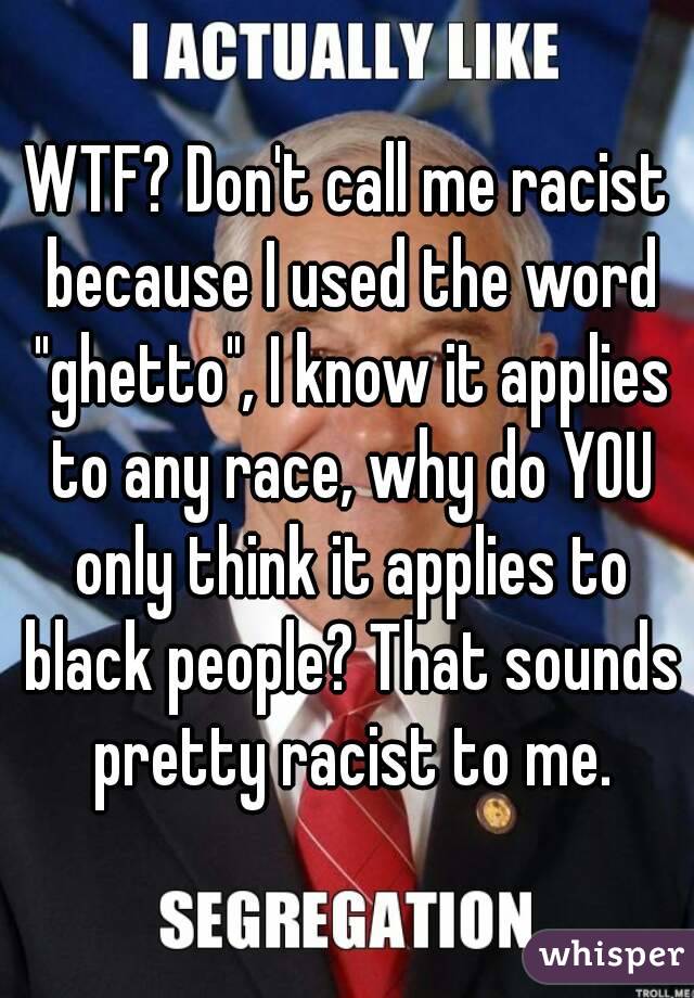 WTF? Don't call me racist because I used the word "ghetto", I know it applies to any race, why do YOU only think it applies to black people? That sounds pretty racist to me.