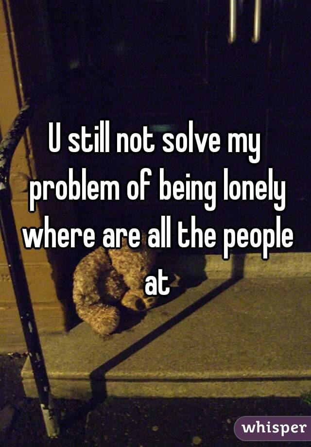 U still not solve my problem of being lonely where are all the people at