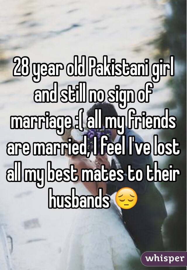 28 year old Pakistani girl and still no sign of marriage :( all my friends are married, I feel I've lost all my best mates to their husbands 😔