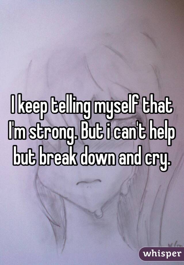 I keep telling myself that I'm strong. But i can't help but break down and cry. 