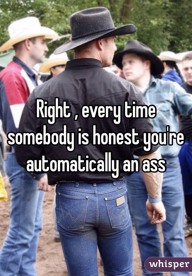 Right , every time somebody is honest you're automatically an ass