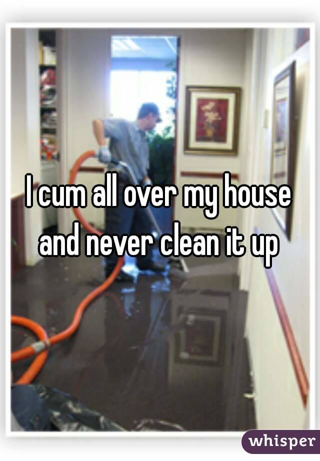 I cum all over my house and never clean it up 
