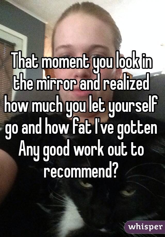 That moment you look in the mirror and realized how much you let yourself go and how fat I've gotten
Any good work out to recommend?