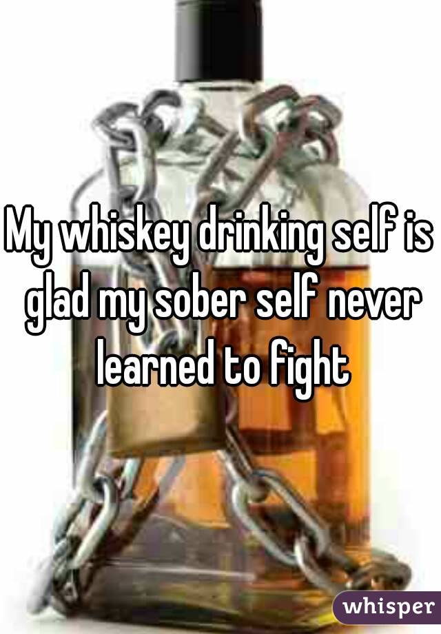 My whiskey drinking self is glad my sober self never learned to fight