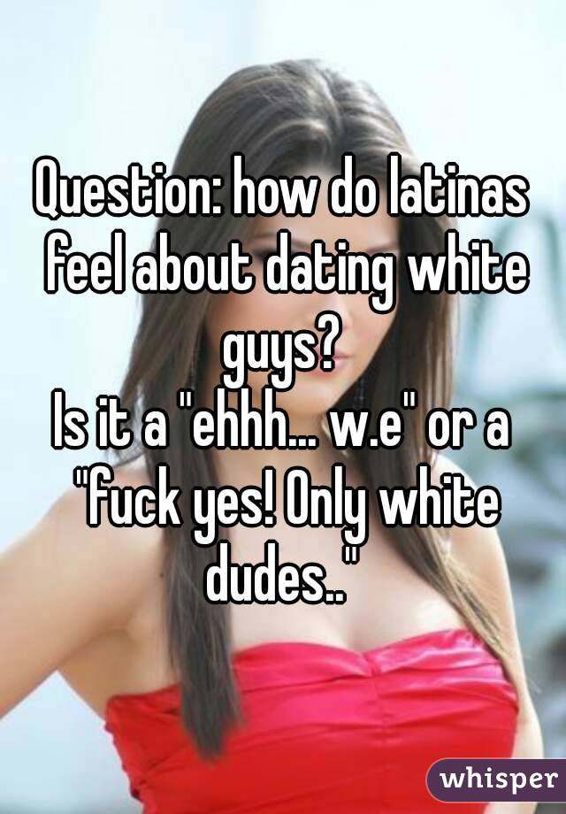 Question: how do latinas feel about dating white guys? 
Is it a "ehhh... w.e" or a "fuck yes! Only white dudes.." 