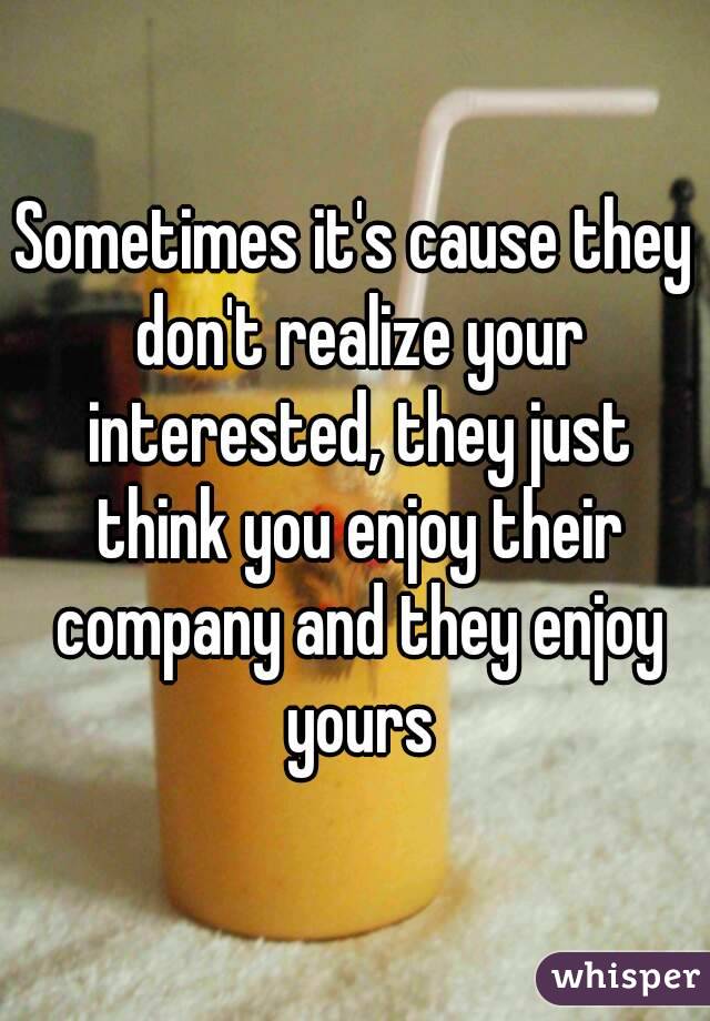 Sometimes it's cause they don't realize your interested, they just think you enjoy their company and they enjoy yours