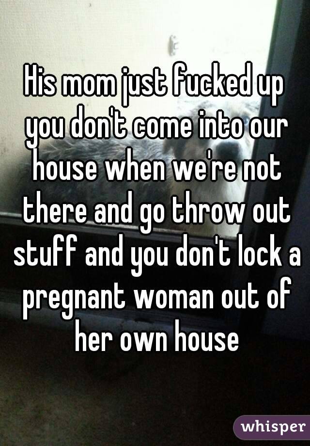 His mom just fucked up you don't come into our house when we're not there and go throw out stuff and you don't lock a pregnant woman out of her own house