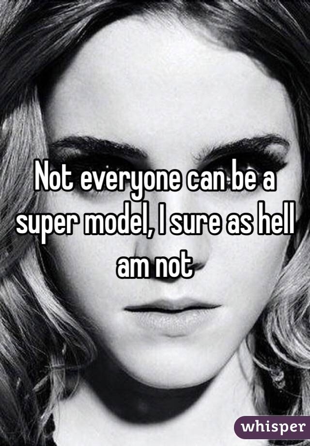 Not everyone can be a super model, I sure as hell am not 