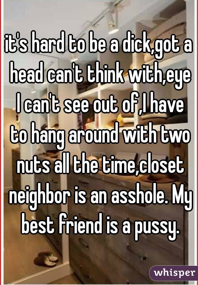 it's hard to be a dick,got a head can't think with,eye I can't see out of,I have to hang around with two nuts all the time,closet neighbor is an asshole. My best friend is a pussy.