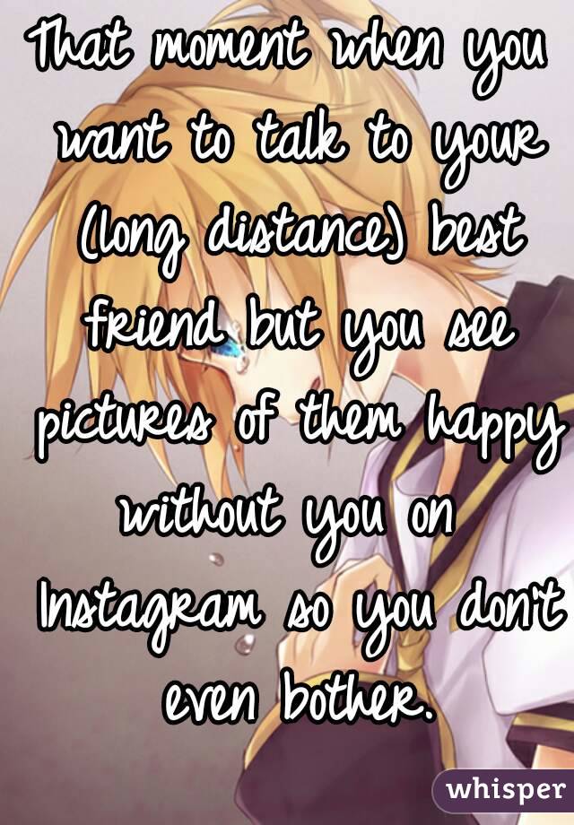 That moment when you want to talk to your (long distance) best friend but you see pictures of them happy without you on  Instagram so you don't even bother.
