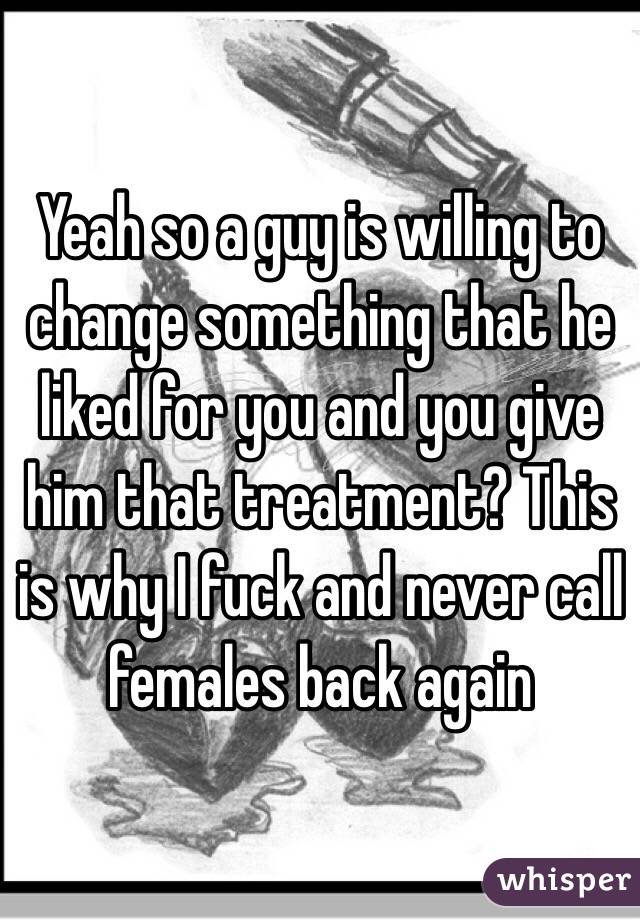 Yeah so a guy is willing to change something that he liked for you and you give him that treatment? This is why I fuck and never call females back again 