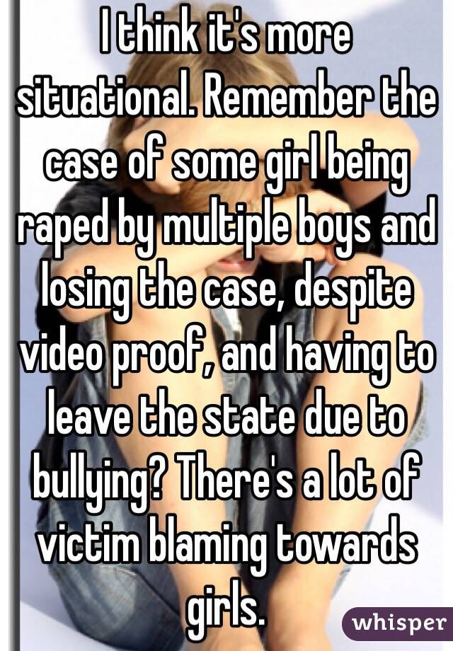 I think it's more situational. Remember the case of some girl being raped by multiple boys and losing the case, despite video proof, and having to leave the state due to bullying? There's a lot of victim blaming towards girls.