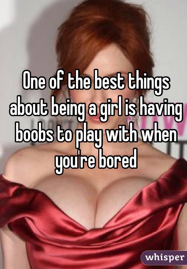 One of the best things about being a girl is having boobs to play with when you're bored 