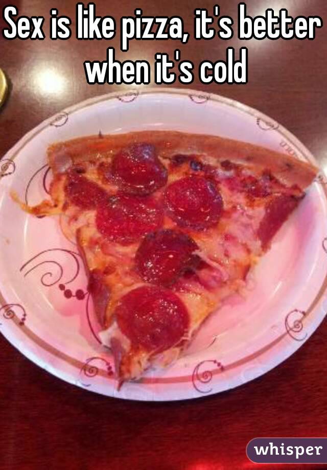 Sex is like pizza, it's better when it's cold