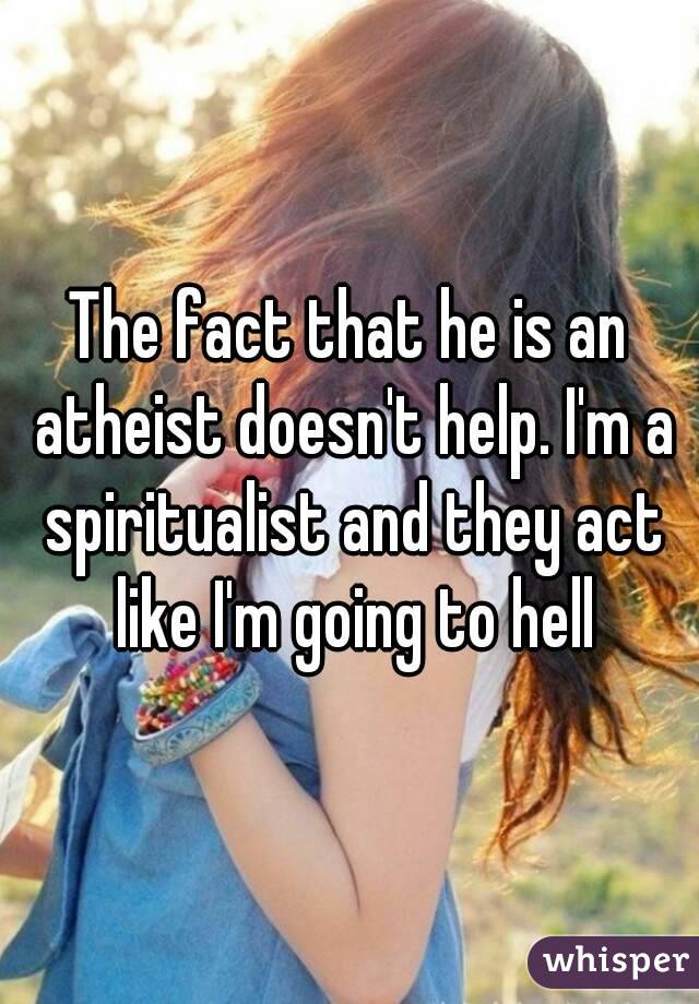 The fact that he is an atheist doesn't help. I'm a spiritualist and they act like I'm going to hell