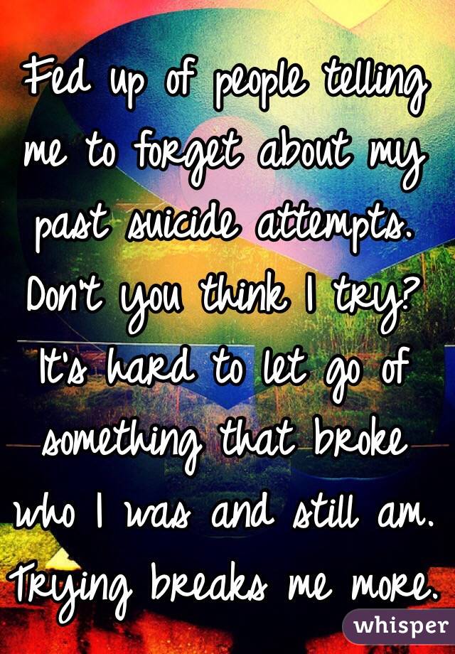 Fed up of people telling me to forget about my past suicide attempts. Don't you think I try? It's hard to let go of something that broke who I was and still am.
Trying breaks me more.