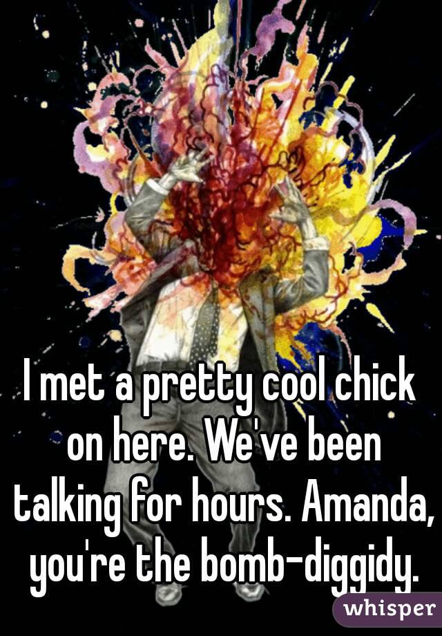 I met a pretty cool chick on here. We've been talking for hours. Amanda, you're the bomb-diggidy.