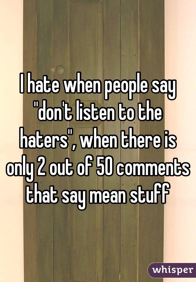 I hate when people say "don't listen to the haters", when there is only 2 out of 50 comments that say mean stuff