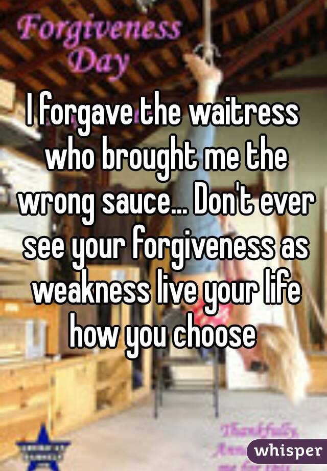I forgave the waitress who brought me the wrong sauce... Don't ever see your forgiveness as weakness live your life how you choose 