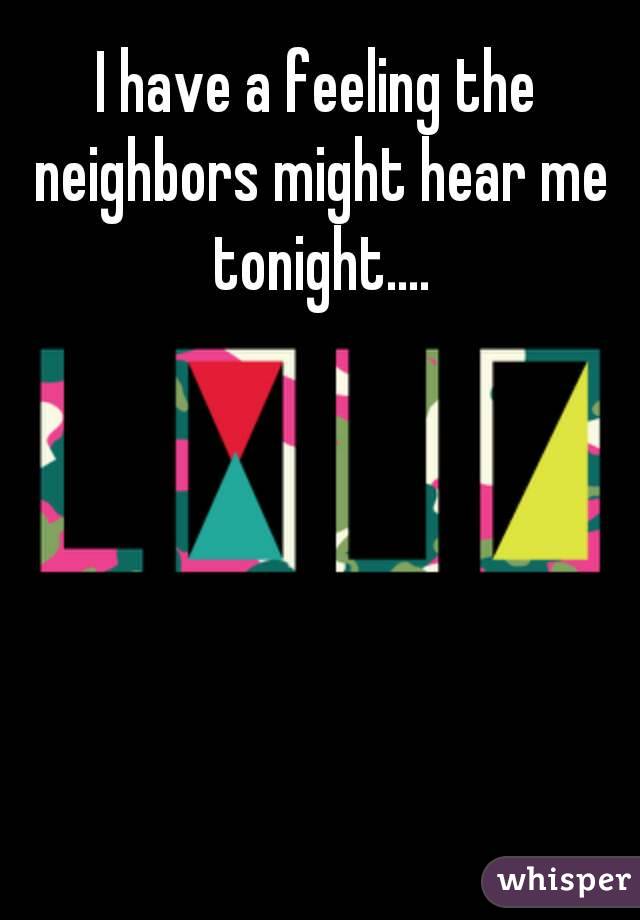 I have a feeling the neighbors might hear me tonight....