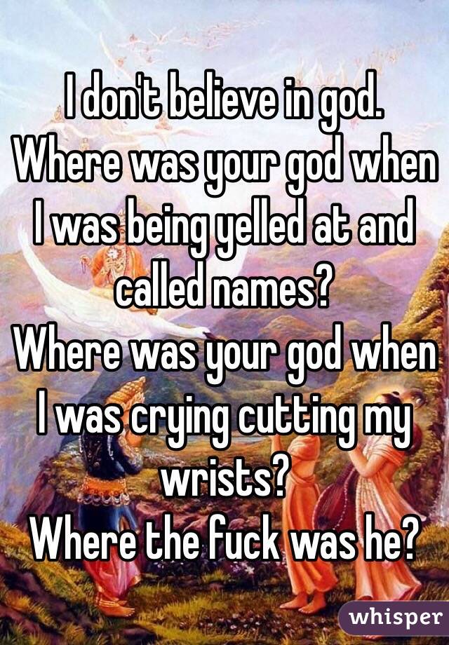 I don't believe in god. 
Where was your god when I was being yelled at and called names?
Where was your god when I was crying cutting my wrists?
Where the fuck was he?