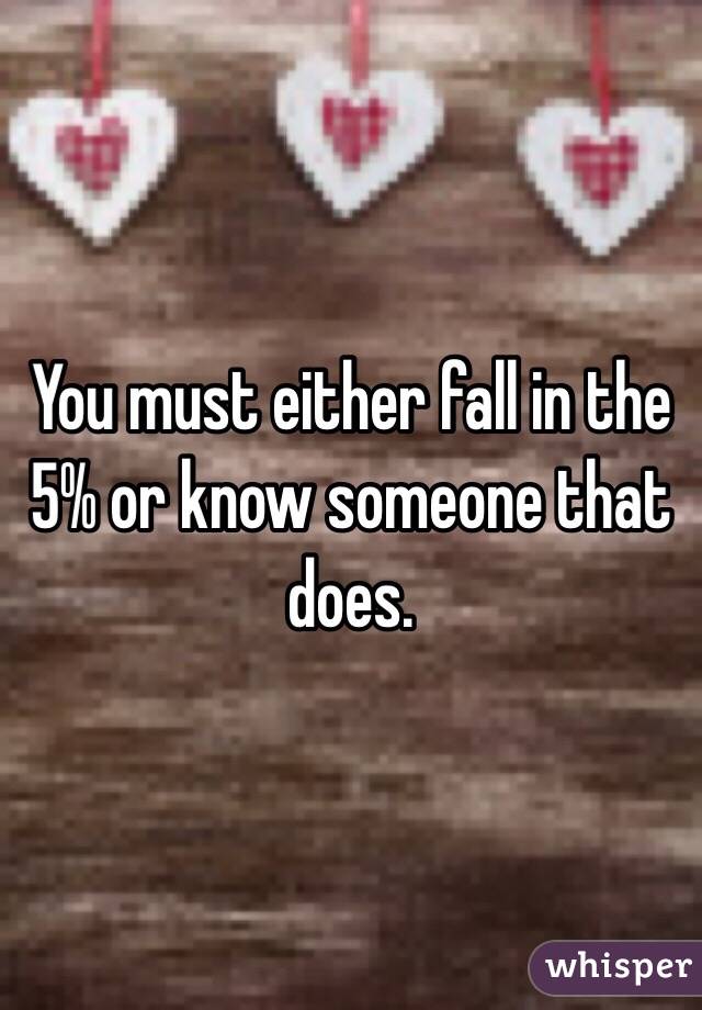 You must either fall in the 5% or know someone that does. 
