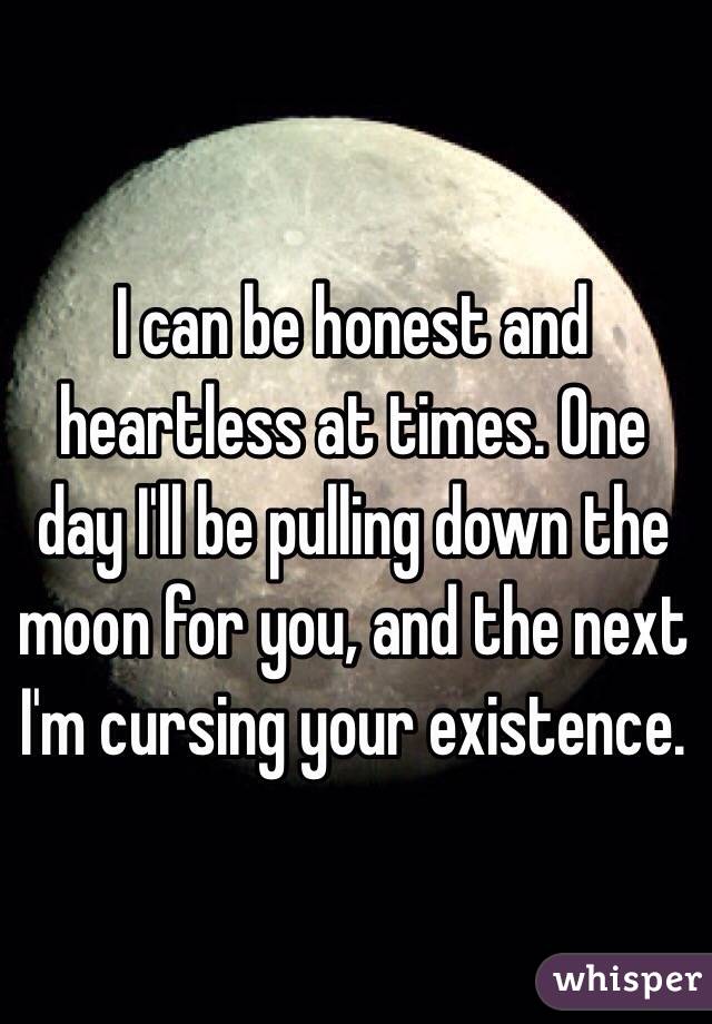 I can be honest and heartless at times. One day I'll be pulling down the moon for you, and the next I'm cursing your existence. 