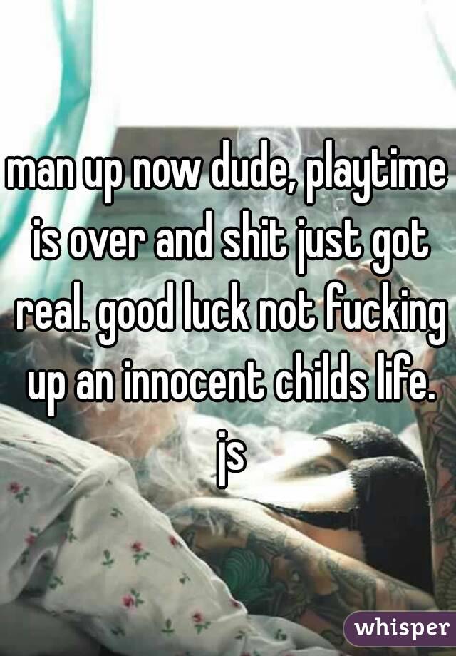 man up now dude, playtime is over and shit just got real. good luck not fucking up an innocent childs life. js