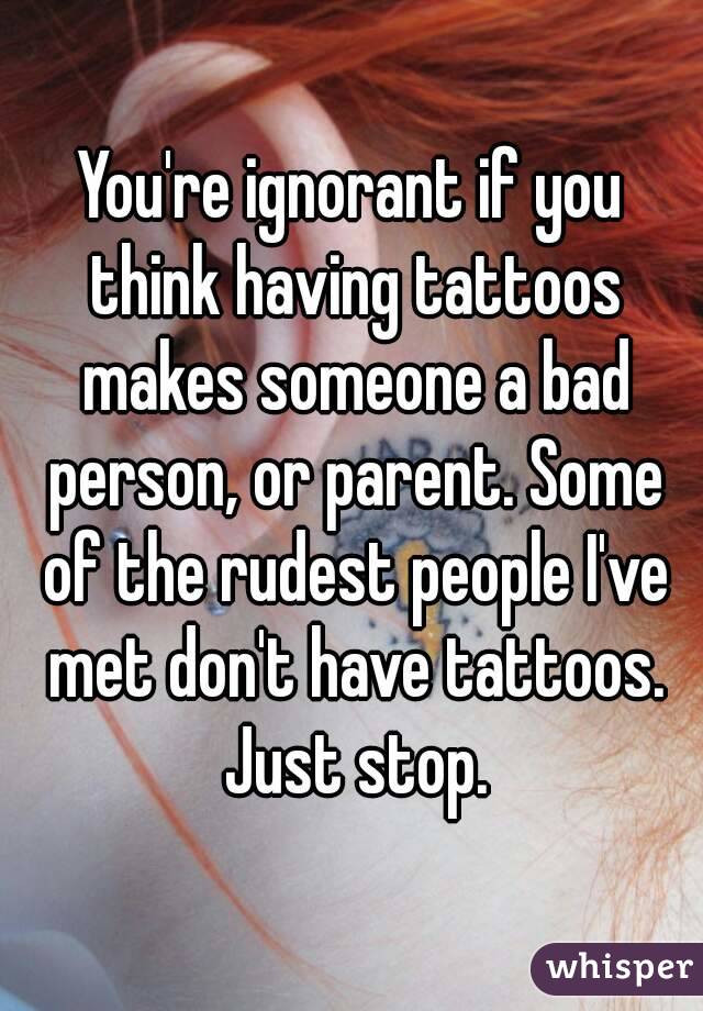 You're ignorant if you think having tattoos makes someone a bad person, or parent. Some of the rudest people I've met don't have tattoos. Just stop.