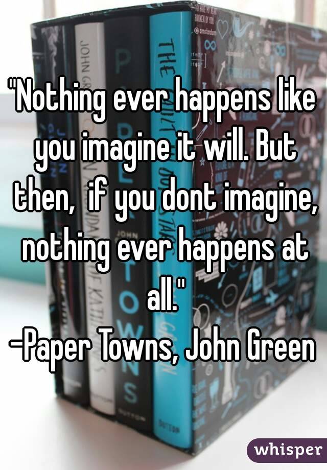 "Nothing ever happens like you imagine it will. But then,  if you dont imagine, nothing ever happens at all."
-Paper Towns, John Green