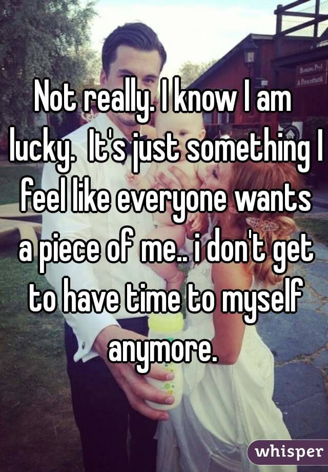Not really. I know I am lucky.  It's just something I feel like everyone wants a piece of me.. i don't get to have time to myself anymore. 