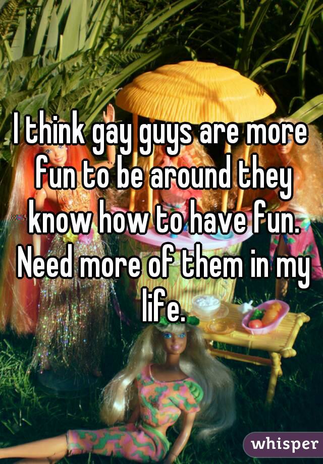 I think gay guys are more fun to be around they know how to have fun. Need more of them in my life.