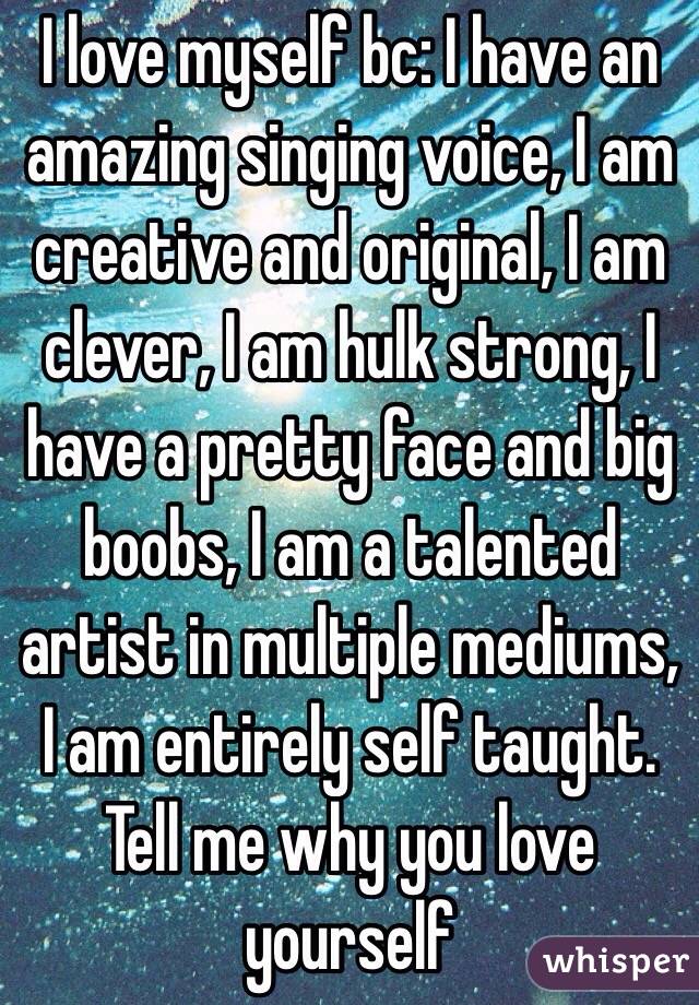 I love myself bc: I have an amazing singing voice, I am creative and original, I am clever, I am hulk strong, I have a pretty face and big boobs, I am a talented artist in multiple mediums, I am entirely self taught. Tell me why you love yourself 