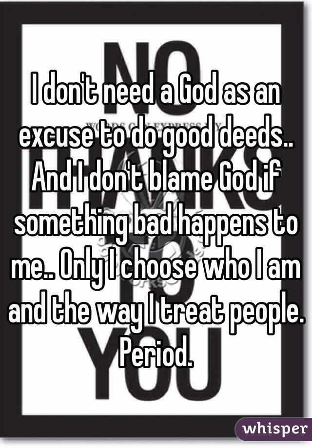 I don't need a God as an excuse to do good deeds.. And I don't blame God if something bad happens to me.. Only I choose who I am and the way I treat people. Period.