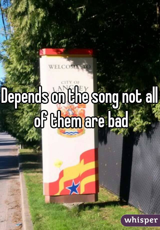 Depends on the song not all of them are bad