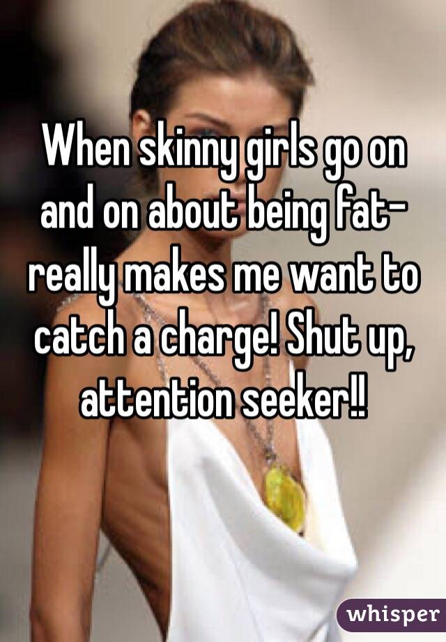 When skinny girls go on and on about being fat- really makes me want to catch a charge! Shut up, attention seeker!! 