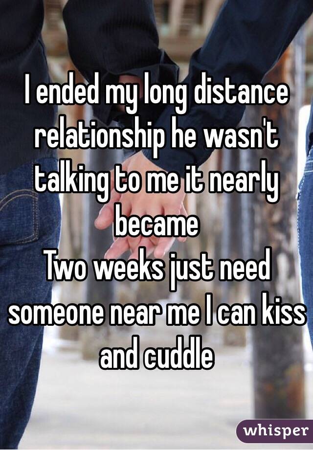 I ended my long distance relationship he wasn't talking to me it nearly became
Two weeks just need someone near me I can kiss and cuddle