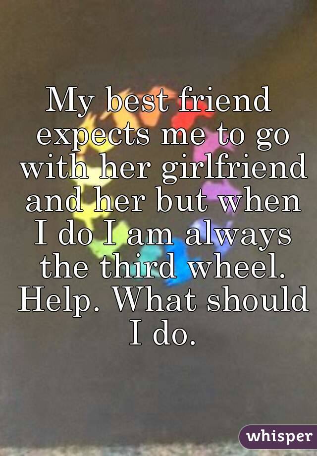 My best friend expects me to go with her girlfriend and her but when I do I am always the third wheel. Help. What should I do.